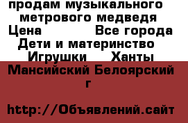 продам музыкального 1,5 метрового медведя  › Цена ­ 2 500 - Все города Дети и материнство » Игрушки   . Ханты-Мансийский,Белоярский г.